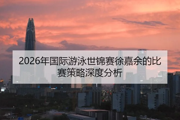 2026年国际游泳世锦赛徐嘉余的比赛策略深度分析