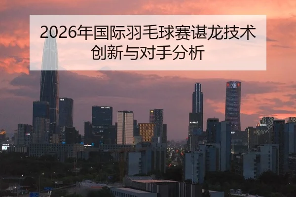 2026年国际羽毛球赛谌龙技术创新与对手分析