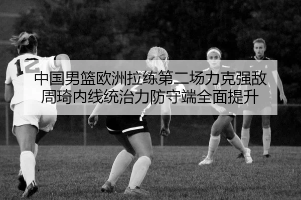 中国男篮欧洲拉练第二场力克强敌 周琦内线统治力防守端全面提升
